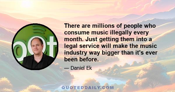 There are millions of people who consume music illegally every month. Just getting them into a legal service will make the music industry way bigger than it's ever been before.