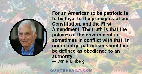 For an American to be patriotic is to be loyal to the principles of our Constitution, and the First Amendment. The truth is that the policies of the government is sometimes in conflict with that. In our country,