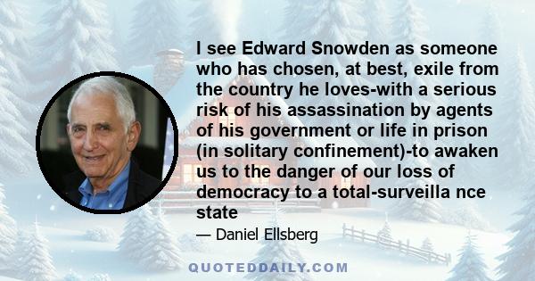 I see Edward Snowden as someone who has chosen, at best, exile from the country he loves-with a serious risk of his assassination by agents of his government or life in prison (in solitary confinement)-to awaken us to