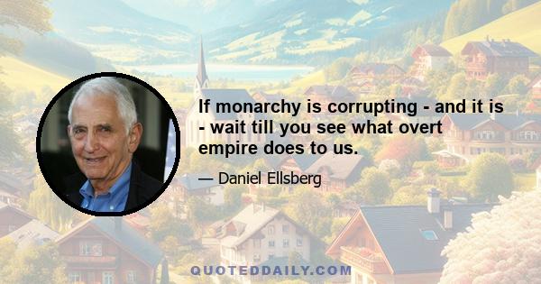 If monarchy is corrupting - and it is - wait till you see what overt empire does to us.