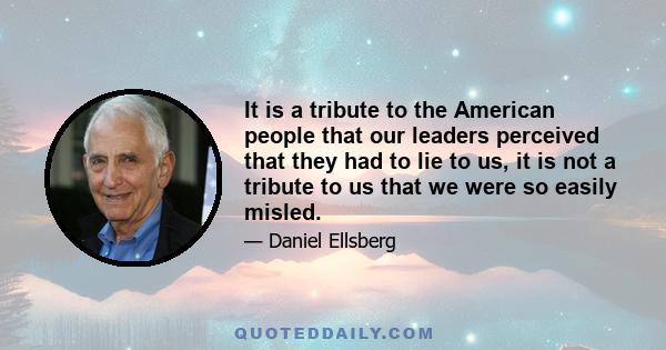 It is a tribute to the American people that our leaders perceived that they had to lie to us, it is not a tribute to us that we were so easily misled.