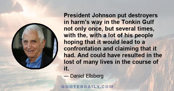 President Johnson put destroyers in harm's way in the Tonkin Gulf not only once, but several times, with the, with a lot of his people hoping that it would lead to a confrontation and claiming that it had. And could