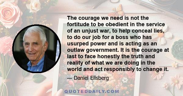 The courage we need is not the fortitude to be obedient in the service of an unjust war, to help conceal lies, to do our job for a boss who has usurped power and is acting as an outlaw government. It is the courage at