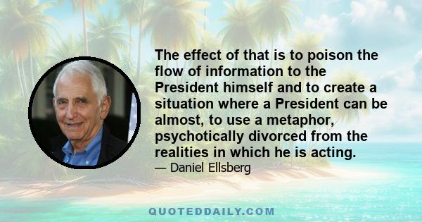 The effect of that is to poison the flow of information to the President himself and to create a situation where a President can be almost, to use a metaphor, psychotically divorced from the realities in which he is