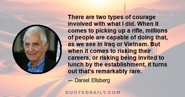 There are two types of courage involved with what I did. When it comes to picking up a rifle, millions of people are capable of doing that, as we see in Iraq or Vietnam. But when it comes to risking their careers, or