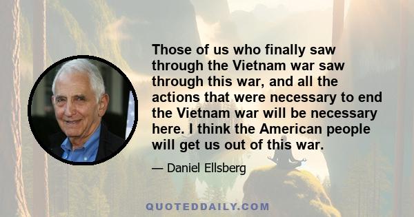 Those of us who finally saw through the Vietnam war saw through this war, and all the actions that were necessary to end the Vietnam war will be necessary here. I think the American people will get us out of this war.