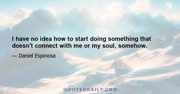 I have no idea how to start doing something that doesn't connect with me or my soul, somehow.