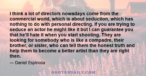 I think a lot of directors nowadays come from the commercial world, which is about seduction, which has nothing to do with personal directing. If you are trying to seduce an actor he might like it but I can guarantee