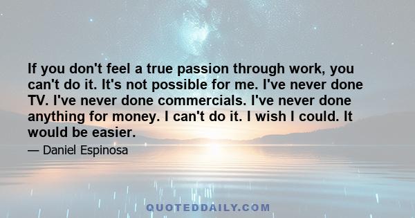 If you don't feel a true passion through work, you can't do it. It's not possible for me. I've never done TV. I've never done commercials. I've never done anything for money. I can't do it. I wish I could. It would be