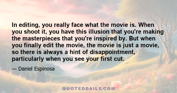 In editing, you really face what the movie is. When you shoot it, you have this illusion that you're making the masterpieces that you're inspired by. But when you finally edit the movie, the movie is just a movie, so