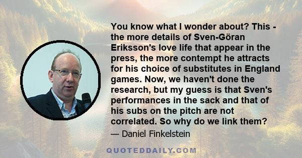 You know what I wonder about? This - the more details of Sven-Göran Eriksson's love life that appear in the press, the more contempt he attracts for his choice of substitutes in England games. Now, we haven't done the