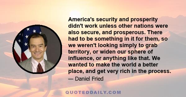 America's security and prosperity didn't work unless other nations were also secure, and prosperous. There had to be something in it for them, so we weren't looking simply to grab territory, or widen our sphere of