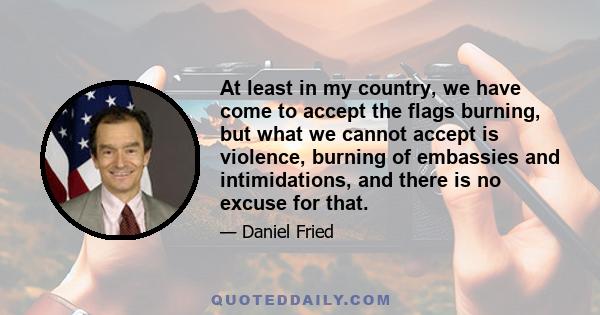 At least in my country, we have come to accept the flags burning, but what we cannot accept is violence, burning of embassies and intimidations, and there is no excuse for that.