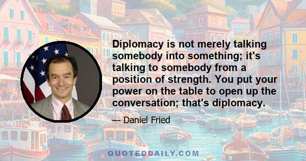 Diplomacy is not merely talking somebody into something; it's talking to somebody from a position of strength. You put your power on the table to open up the conversation; that's diplomacy.