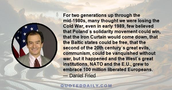 For two generations up through the mid-1980s, many thought we were losing the Cold War, even in early 1989, few believed that Poland`s solidarity movement could win, that the Iron Curtain would come down, that the