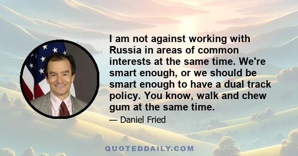 I am not against working with Russia in areas of common interests at the same time. We're smart enough, or we should be smart enough to have a dual track policy. You know, walk and chew gum at the same time.