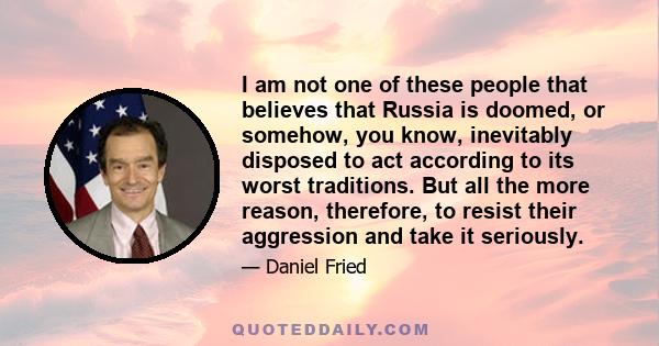 I am not one of these people that believes that Russia is doomed, or somehow, you know, inevitably disposed to act according to its worst traditions. But all the more reason, therefore, to resist their aggression and