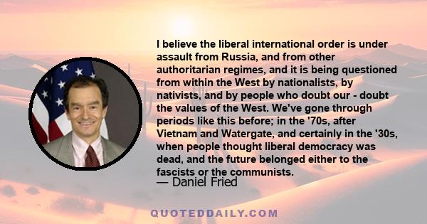 I believe the liberal international order is under assault from Russia, and from other authoritarian regimes, and it is being questioned from within the West by nationalists, by nativists, and by people who doubt our -