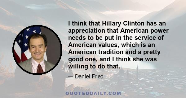 I think that Hillary Clinton has an appreciation that American power needs to be put in the service of American values, which is an American tradition and a pretty good one, and I think she was willing to do that.