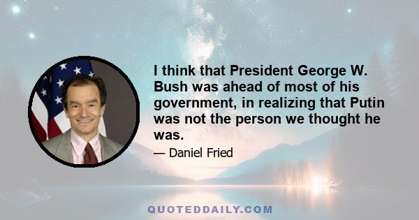 I think that President George W. Bush was ahead of most of his government, in realizing that Putin was not the person we thought he was.