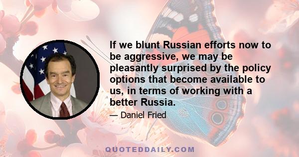 If we blunt Russian efforts now to be aggressive, we may be pleasantly surprised by the policy options that become available to us, in terms of working with a better Russia.