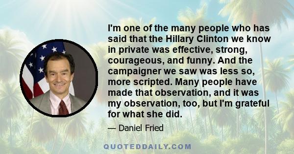 I'm one of the many people who has said that the Hillary Clinton we know in private was effective, strong, courageous, and funny. And the campaigner we saw was less so, more scripted. Many people have made that