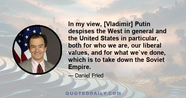 In my view, [Vladimir] Putin despises the West in general and the United States in particular, both for who we are, our liberal values, and for what we`ve done, which is to take down the Soviet Empire.