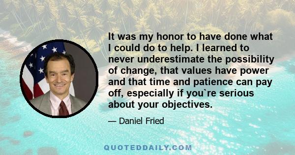 It was my honor to have done what I could do to help. I learned to never underestimate the possibility of change, that values have power and that time and patience can pay off, especially if you`re serious about your