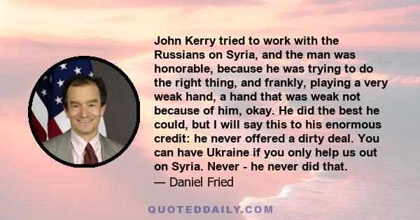 John Kerry tried to work with the Russians on Syria, and the man was honorable, because he was trying to do the right thing, and frankly, playing a very weak hand, a hand that was weak not because of him, okay. He did