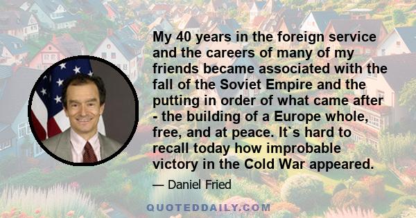 My 40 years in the foreign service and the careers of many of my friends became associated with the fall of the Soviet Empire and the putting in order of what came after - the building of a Europe whole, free, and at