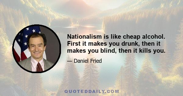 Nationalism is like cheap alcohol. First it makes you drunk, then it makes you blind, then it kills you.