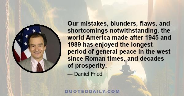 Our mistakes, blunders, flaws, and shortcomings notwithstanding, the world America made after 1945 and 1989 has enjoyed the longest period of general peace in the west since Roman times, and decades of prosperity.