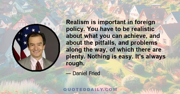 Realism is important in foreign policy. You have to be realistic about what you can achieve, and about the pitfalls, and problems along the way, of which there are plenty. Nothing is easy. It's always rough.