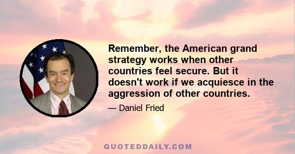 Remember, the American grand strategy works when other countries feel secure. But it doesn't work if we acquiesce in the aggression of other countries.