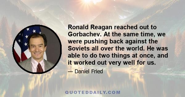 Ronald Reagan reached out to Gorbachev. At the same time, we were pushing back against the Soviets all over the world. He was able to do two things at once, and it worked out very well for us.