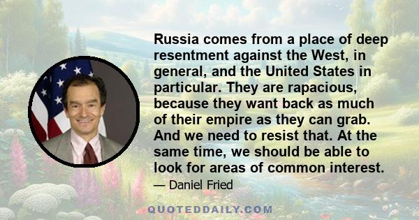 Russia comes from a place of deep resentment against the West, in general, and the United States in particular. They are rapacious, because they want back as much of their empire as they can grab. And we need to resist