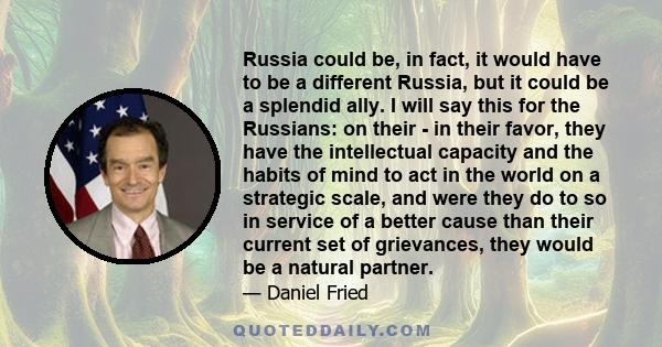 Russia could be, in fact, it would have to be a different Russia, but it could be a splendid ally. I will say this for the Russians: on their - in their favor, they have the intellectual capacity and the habits of mind