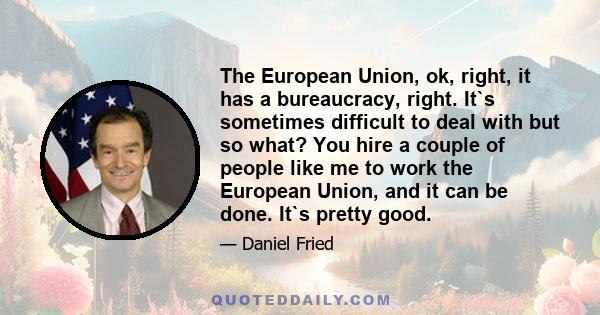 The European Union, ok, right, it has a bureaucracy, right. It`s sometimes difficult to deal with but so what? You hire a couple of people like me to work the European Union, and it can be done. It`s pretty good.