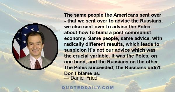 The same people the Americans sent over - that we sent over to advise the Russians, we also sent over to advise the Poles about how to build a post-communist economy. Same people, same advice, with radically different