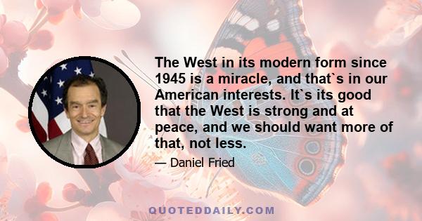 The West in its modern form since 1945 is a miracle, and that`s in our American interests. It`s its good that the West is strong and at peace, and we should want more of that, not less.