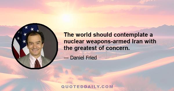 The world should contemplate a nuclear weapons-armed Iran with the greatest of concern.