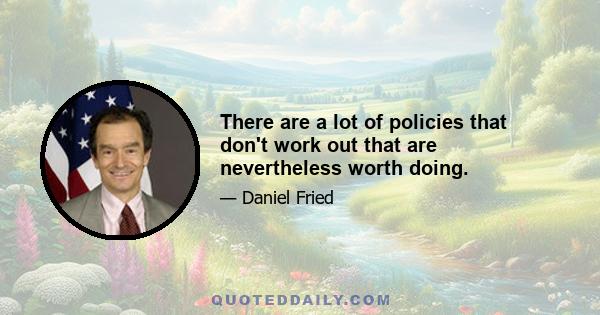 There are a lot of policies that don't work out that are nevertheless worth doing.