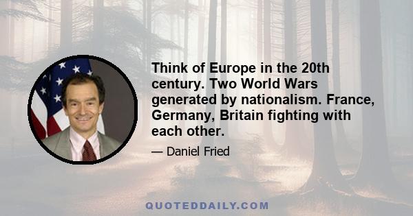 Think of Europe in the 20th century. Two World Wars generated by nationalism. France, Germany, Britain fighting with each other.