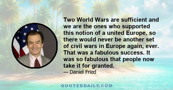 Two World Wars are sufficient and we are the ones who supported this notion of a united Europe, so there would never be another set of civil wars in Europe again, ever. That was a fabulous success. It was so fabulous