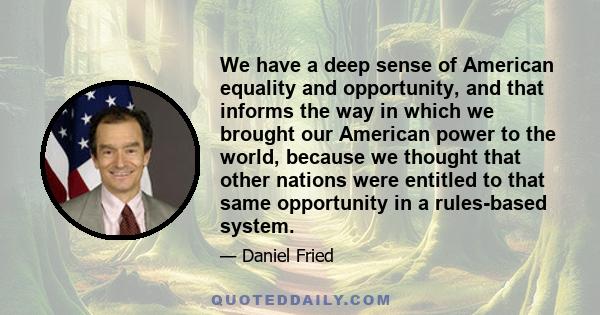 We have a deep sense of American equality and opportunity, and that informs the way in which we brought our American power to the world, because we thought that other nations were entitled to that same opportunity in a