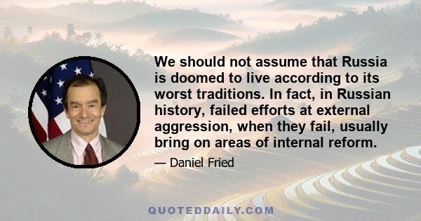 We should not assume that Russia is doomed to live according to its worst traditions. In fact, in Russian history, failed efforts at external aggression, when they fail, usually bring on areas of internal reform.