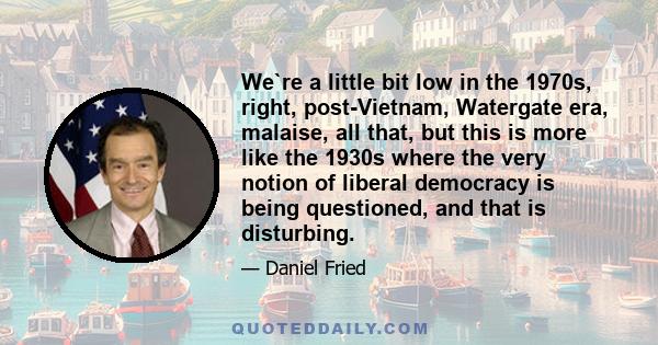 We`re a little bit low in the 1970s, right, post-Vietnam, Watergate era, malaise, all that, but this is more like the 1930s where the very notion of liberal democracy is being questioned, and that is disturbing.