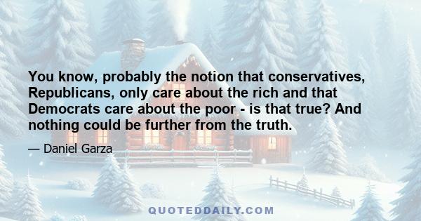 You know, probably the notion that conservatives, Republicans, only care about the rich and that Democrats care about the poor - is that true? And nothing could be further from the truth.