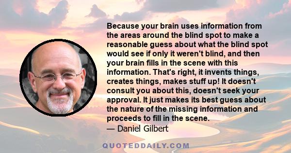 Because your brain uses information from the areas around the blind spot to make a reasonable guess about what the blind spot would see if only it weren't blind, and then your brain fills in the scene with this