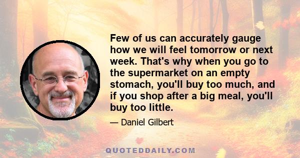 Few of us can accurately gauge how we will feel tomorrow or next week. That's why when you go to the supermarket on an empty stomach, you'll buy too much, and if you shop after a big meal, you'll buy too little.